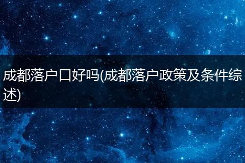 成都落户口好吗(成都落户政策及条件综述)