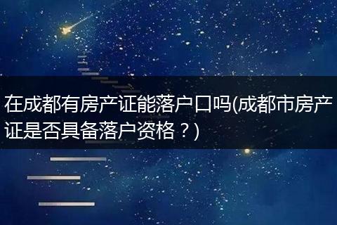 在成都有房产证能落户口吗(成都市房产证是否具备落户资格？)