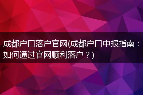 成都户口落户官网(成都户口申报指南：如何通过官网顺利落户？)