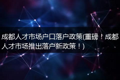 成都人才市场户口落户政策(重磅！成都人才市场推出落户新政策！)