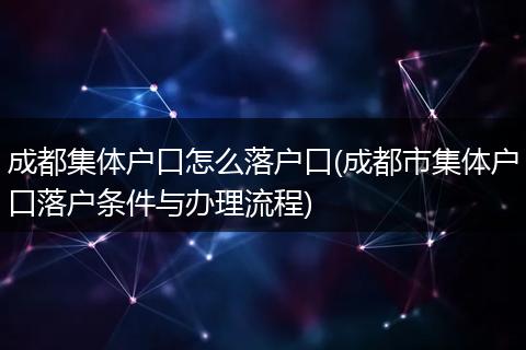 成都集体户口怎么落户口(成都市集体户口落户条件与办理流程)