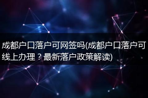 成都户口落户可网签吗(成都户口落户可线上办理？最新落户政策解读)