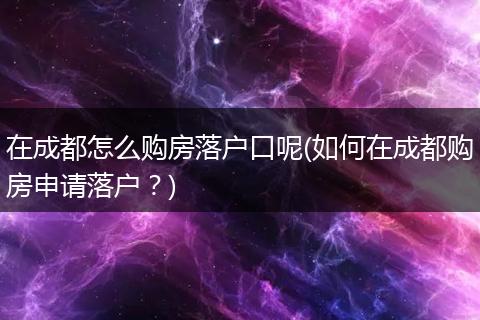在成都怎么购房落户口呢(如何在成都购房申请落户？)