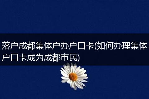 落户成都集体户办户口卡(如何办理集体户口卡成为成都市民)