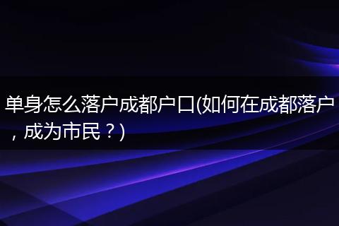 单身怎么落户成都户口(如何在成都落户，成为市民？)