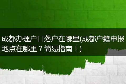 成都办理户口落户在哪里(成都户籍申报地点在哪里？简易指南！)