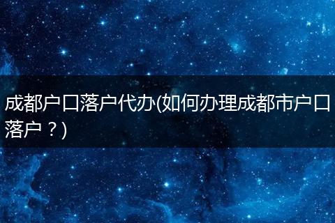 成都户口落户代办(如何办理成都市户口落户？)
