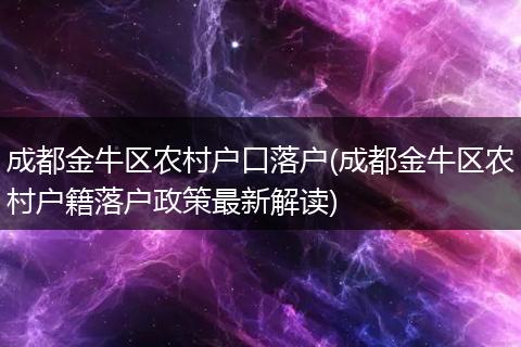 成都金牛区农村户口落户(成都金牛区农村户籍落户政策最新解读)