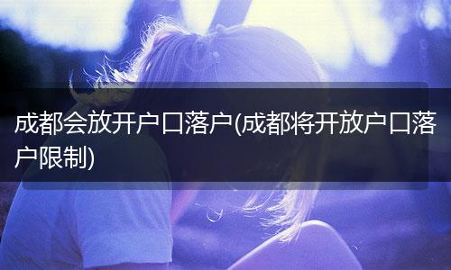 成都会放开户口落户(成都将开放户口落户限制)