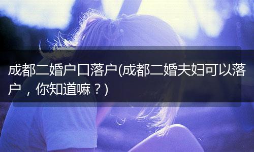 成都二婚户口落户(成都二婚夫妇可以落户，你知道嘛？)