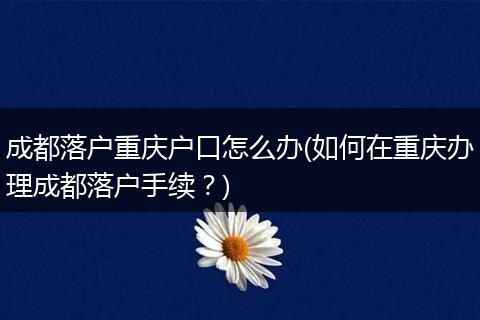 成都落户重庆户口怎么办(如何在重庆办理成都落户手续？)