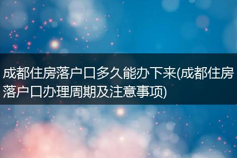 成都住房落户口多久能办下来(成都住房落户口办理周期及注意事项)