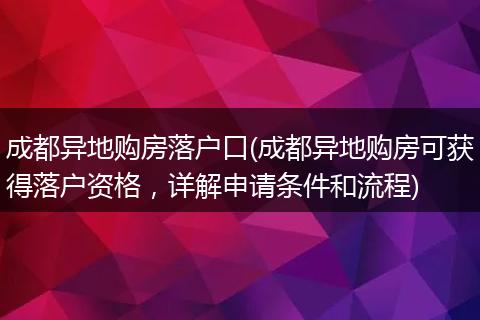 成都异地购房落户口(成都异地购房可获得落户资格，详解申请条件和流程)