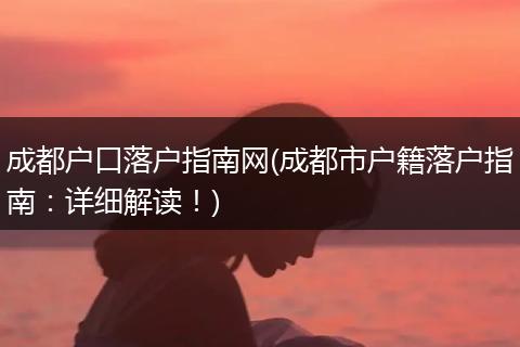 成都户口落户指南网(成都市户籍落户指南：详细解读！)
