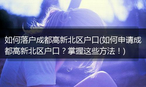 如何落户成都高新北区户口(如何申请成都高新北区户口？掌握这些方法！)