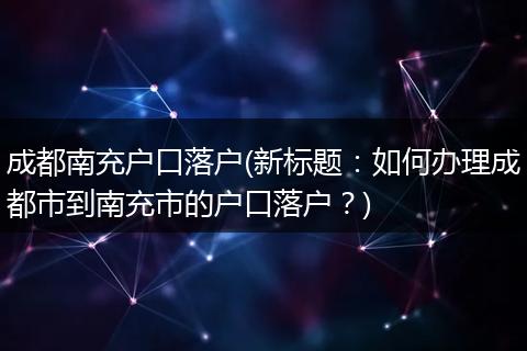 成都南充户口落户(新标题：如何办理成都市到南充市的户口落户？)