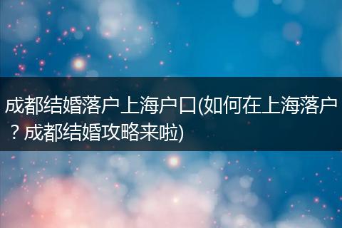 成都结婚落户上海户口(如何在上海落户？成都结婚攻略来啦)