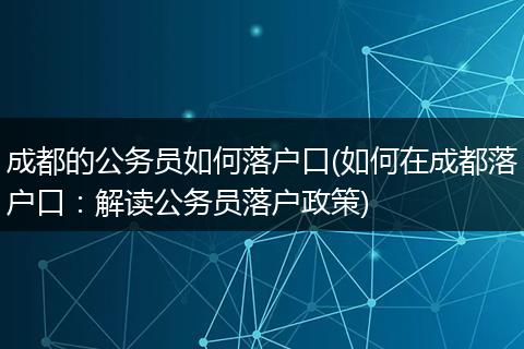 成都的公务员如何落户口(如何在成都落户口：解读公务员落户政策)