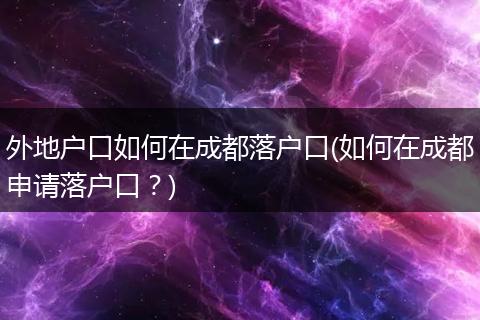 外地户口如何在成都落户口(如何在成都申请落户口？)