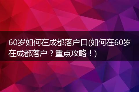 60岁如何在成都落户口(如何在60岁在成都落户？重点攻略！)