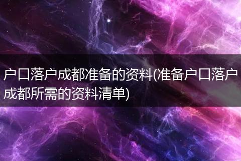 户口落户成都准备的资料(准备户口落户成都所需的资料清单)