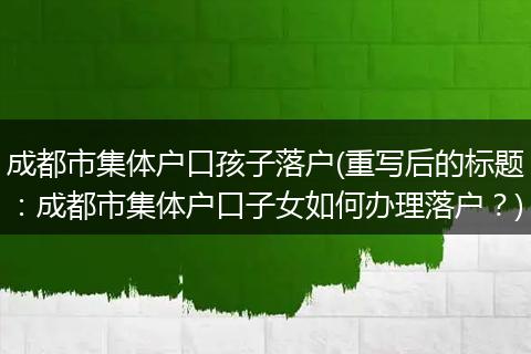 成都市集体户口孩子落户(重写后的标题：成都市集体户口子女如何办理落户？)
