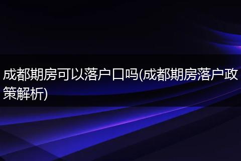 成都期房可以落户口吗(成都期房落户政策解析)