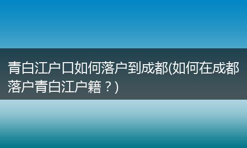 青白江户口如何落户到成都(如何在成都落户青白江户籍？)