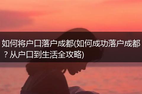 如何将户口落户成都(如何成功落户成都？从户口到生活全攻略)