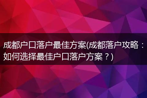 成都户口落户最佳方案(成都落户攻略：如何选择最佳户口落户方案？)