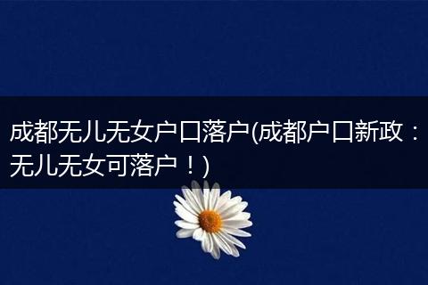 成都无儿无女户口落户(成都户口新政：无儿无女可落户！)