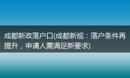 成都新政落户口(成都新规：落户条件再提升，申请人需满足新要求)