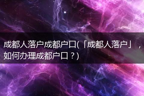 成都人落户成都户口(「成都人落户」，如何办理成都户口？)