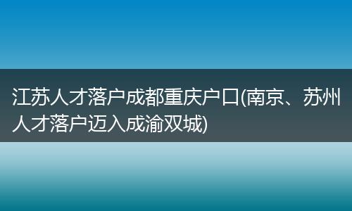 江苏人才落户成都重庆户口(南京、苏州人才落户迈入成渝双城)