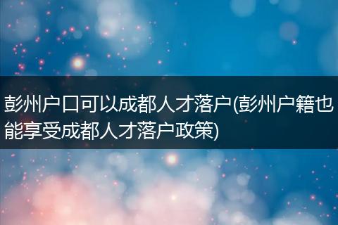 彭州户口可以成都人才落户(彭州户籍也能享受成都人才落户政策)