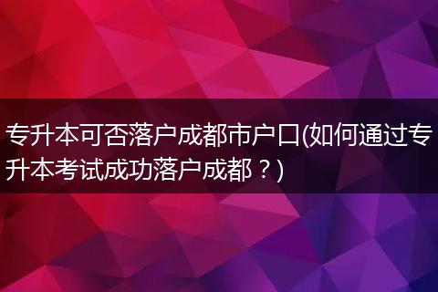 专升本可否落户成都市户口(如何通过专升本考试成功落户成都？)