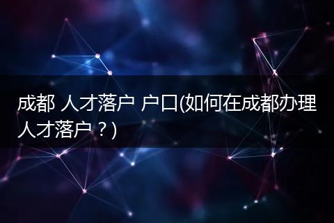 成都 人才落户 户口(如何在成都办理人才落户？)