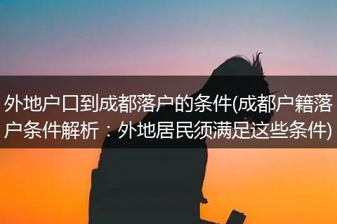 外地户口到成都落户的条件(成都户籍落户条件解析：外地居民须满足这些条件)