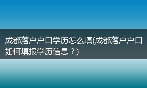 成都落户户口学历怎么填(成都落户户口如何填报学历信息？)