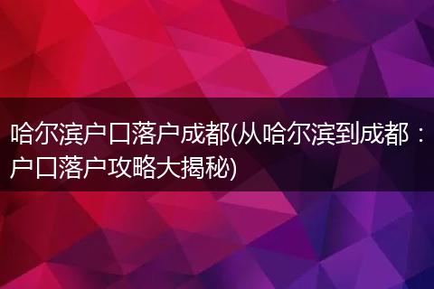 哈尔滨户口落户成都(从哈尔滨到成都：户口落户攻略大揭秘)