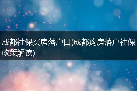 成都社保买房落户口(成都购房落户社保政策解读)