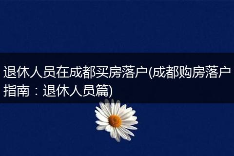 退休人员在成都买房落户(成都购房落户指南：退休人员篇)