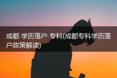 成都 学历落户 专科(成都专科学历落户政策解读)