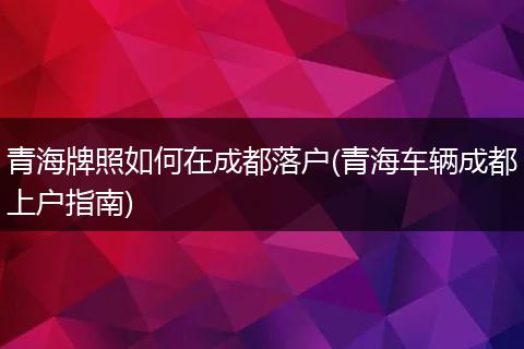 青海牌照如何在成都落户(青海车辆成都上户指南)