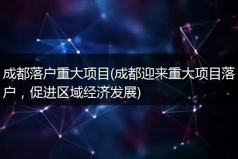 成都落户重大项目(成都迎来重大项目落户，促进区域经济发展)