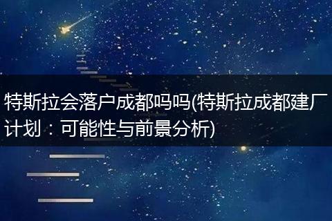 特斯拉会落户成都吗吗(特斯拉成都建厂计划：可能性与前景分析)