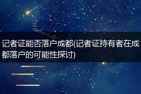 记者证能否落户成都(记者证持有者在成都落户的可能性探讨)
