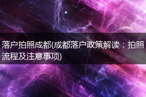 落户拍照成都(成都落户政策解读：拍照流程及注意事项)