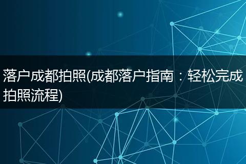 落户成都拍照(成都落户指南：轻松完成拍照流程)
