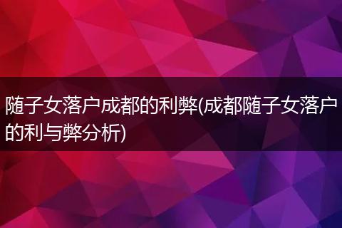随子女落户成都的利弊(成都随子女落户的利与弊分析)